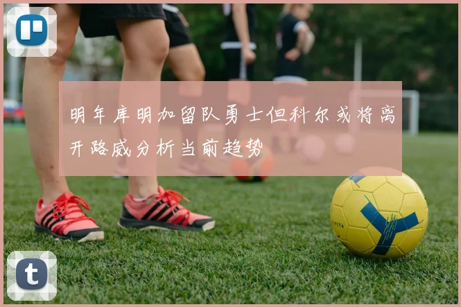 明年库明加留队勇士但科尔或将离开路威分析当前趋势