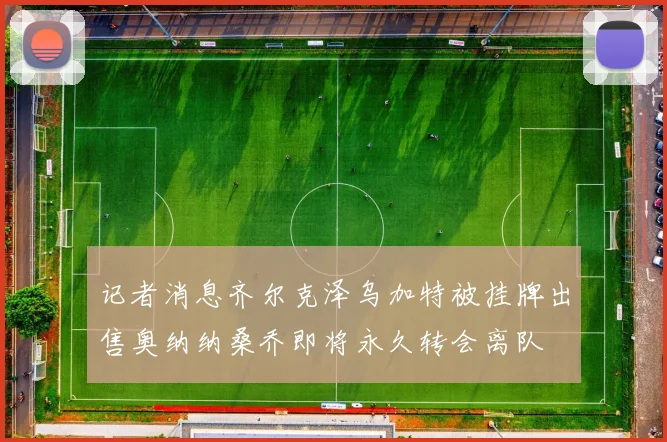 记者消息齐尔克泽乌加特被挂牌出售奥纳纳桑乔即将永久转会离队
