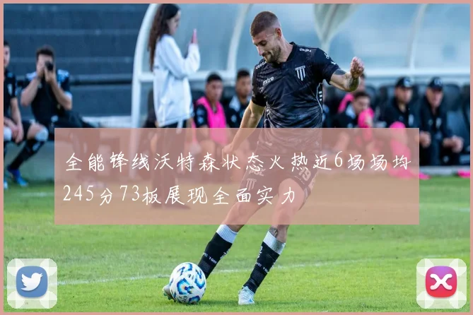 全能锋线沃特森状态火热近6场场均245分73板展现全面实力