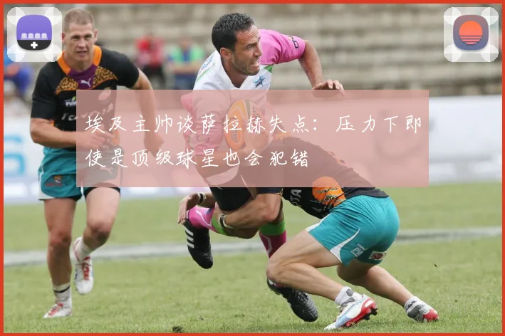 埃及主帅谈萨拉赫失点：压力下即使是顶级球星也会犯错