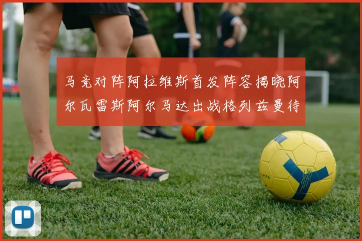 马竞对阵阿拉维斯首发阵容揭晓阿尔瓦雷斯阿尔马达出战格列兹曼待命