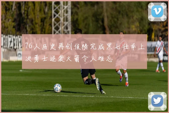76人历史再创佳绩完成黑七壮举上次勇士逆袭火箭令人难忘