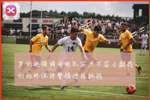 罗伯逊强调海地队实力不容小觑我们始终保持警惕迎接挑战