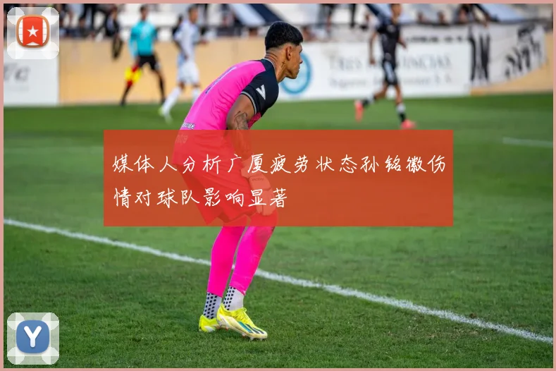 媒体人分析广厦疲劳状态孙铭徽伤情对球队影响显著