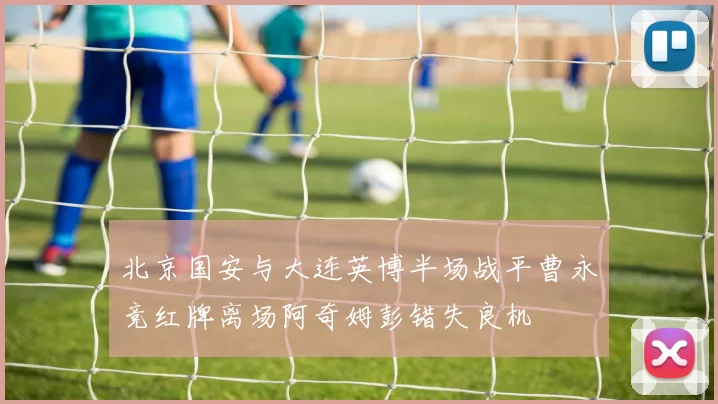 北京国安与大连英博半场战平曹永竞红牌离场阿奇姆彭错失良机