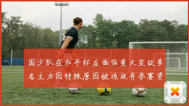 国少队在和平杯后面临重大变故多名主力因特殊原因被迫放弃参赛资格