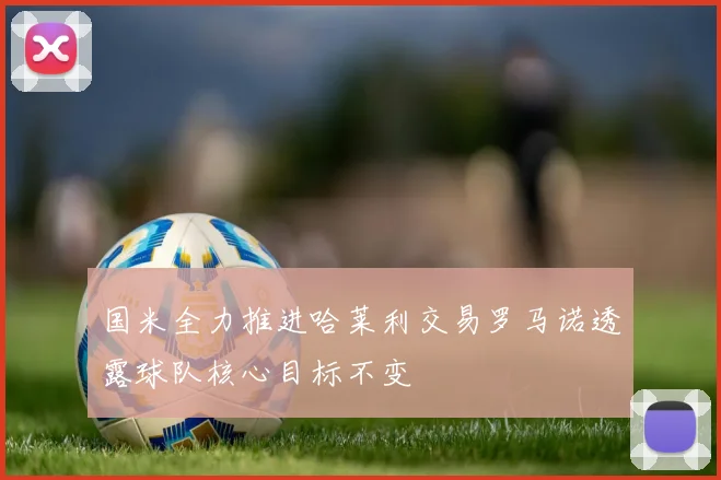 国米全力推进哈莱利交易罗马诺透露球队核心目标不变