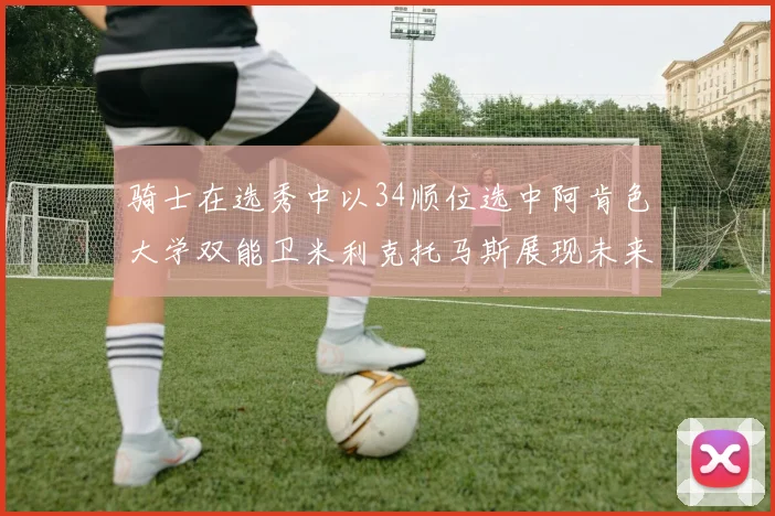 骑士在选秀中以34顺位选中阿肯色大学双能卫米利克托马斯展现未来潜力