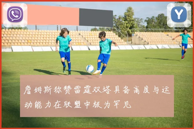 詹姆斯称赞雷霆双塔具备高度与运动能力在联盟中极为罕见
