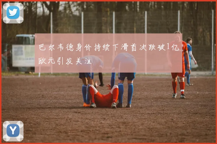 巴尔韦德身价持续下滑首次跌破1亿欧元引发关注