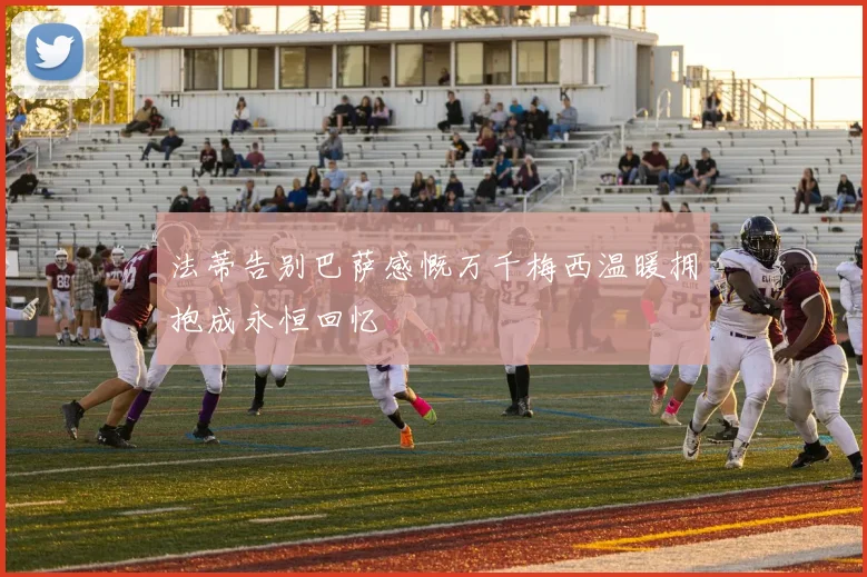 法蒂告别巴萨感慨万千梅西温暖拥抱成永恒回忆