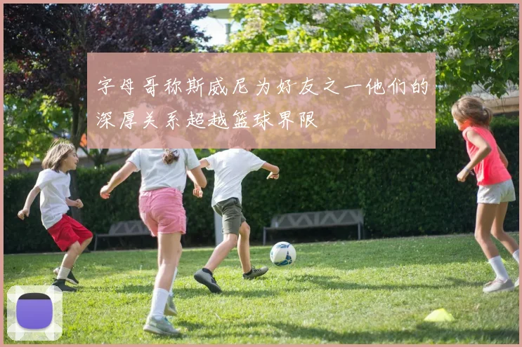 字母哥称斯威尼为好友之一他们的深厚关系超越篮球界限