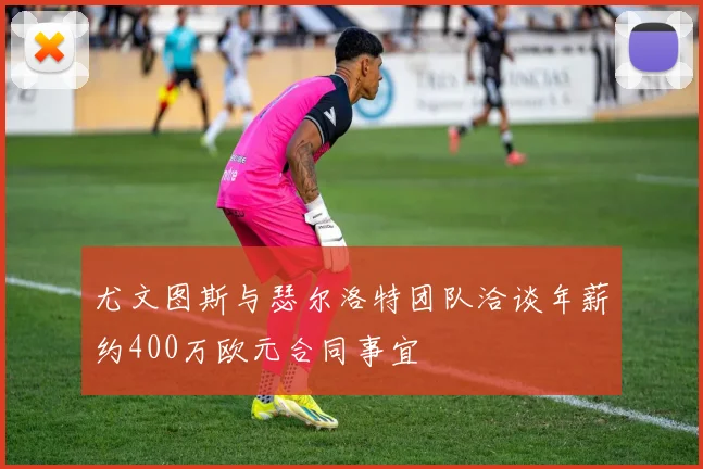 尤文图斯与瑟尔洛特团队洽谈年薪约400万欧元合同事宜