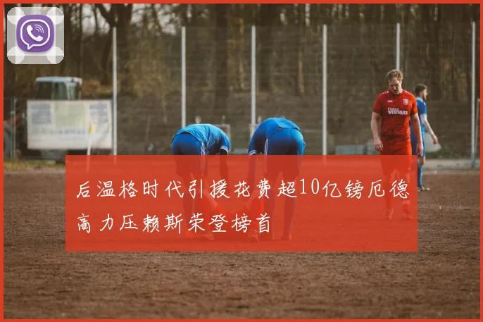 后温格时代引援花费超10亿镑厄德高力压赖斯荣登榜首