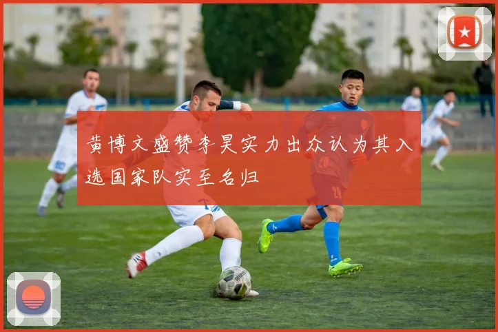 黄博文盛赞李昊实力出众认为其入选国家队实至名归