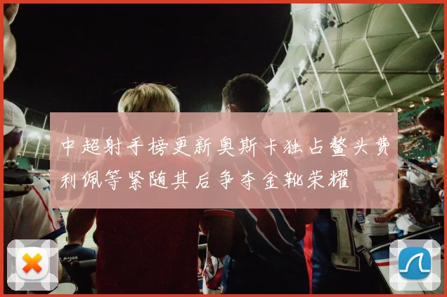 中超射手榜更新奥斯卡独占鳌头费利佩等紧随其后争夺金靴荣耀