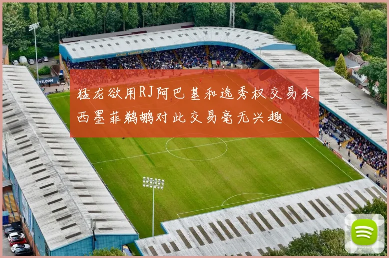 猛龙欲用RJ阿巴基和选秀权交易米西墨菲鹈鹕对此交易毫无兴趣