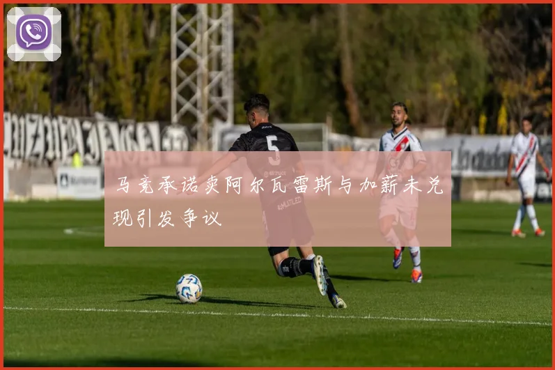 马竞承诺卖阿尔瓦雷斯与加薪未兑现引发争议