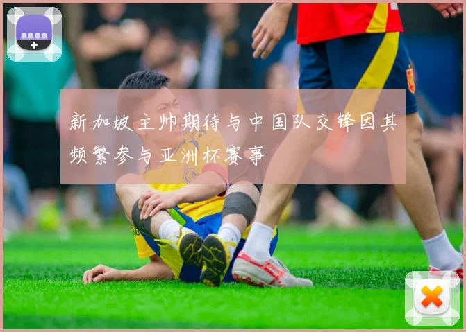 新加坡主帅期待与中国队交锋因其频繁参与亚洲杯赛事