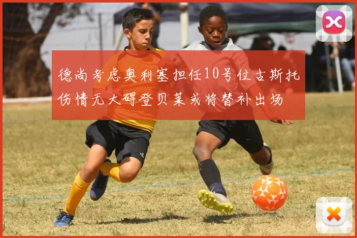 德尚考虑奥利塞担任10号位古斯托伤情无大碍登贝莱或将替补出场