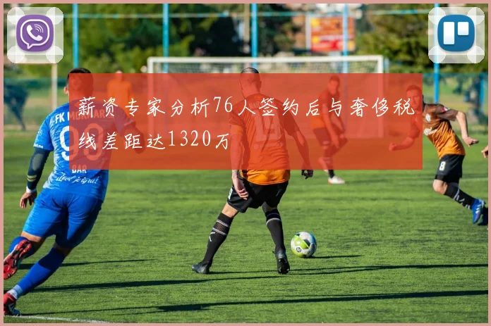 薪资专家分析76人签约后与奢侈税线差距达1320万