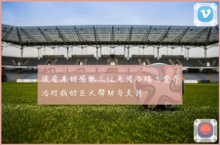 埃奇库姆感慨三位老将洛瑞戈登乔治对我的巨大帮助与支持