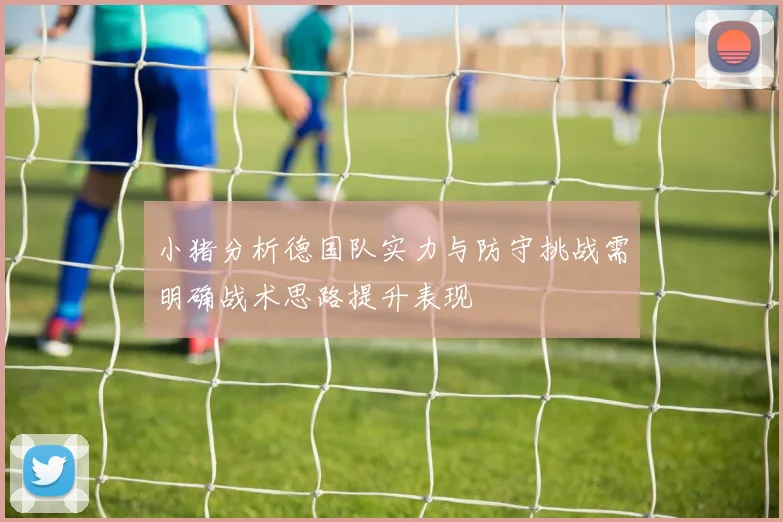 小猪分析德国队实力与防守挑战需明确战术思路提升表现
